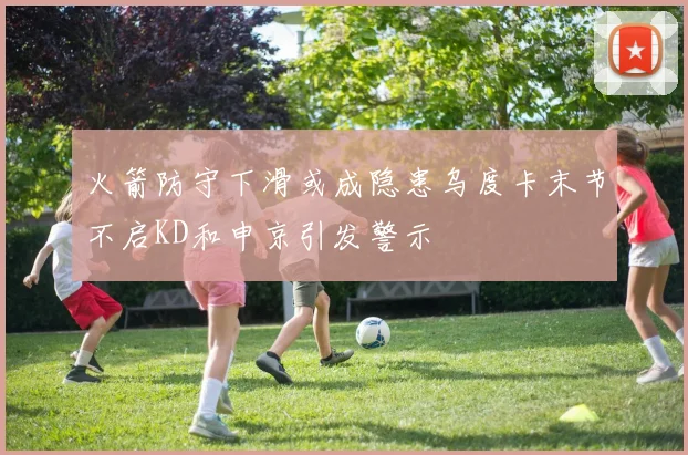 火箭防守下滑或成隐患乌度卡末节不启KD和申京引发警示