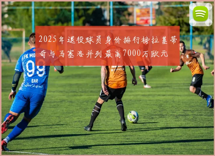 2025年退役球员身价排行榜拉基蒂奇与马塞洛并列最高7000万欧元