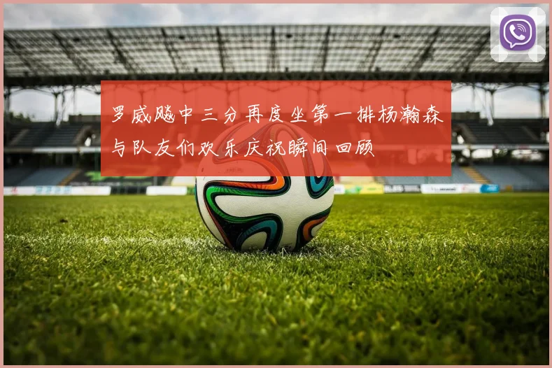 罗威飚中三分再度坐第一排杨瀚森与队友们欢乐庆祝瞬间回顾