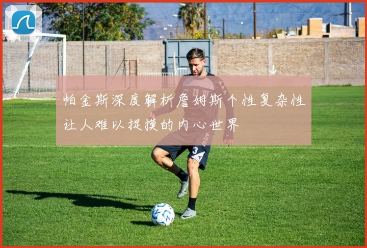 帕金斯深度解析詹姆斯个性复杂性让人难以捉摸的内心世界