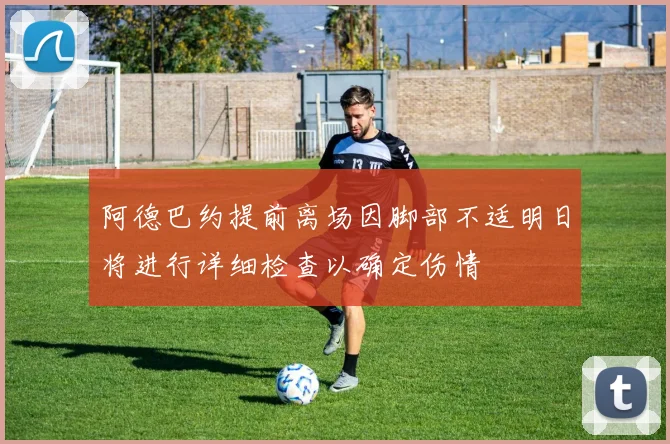 阿德巴约提前离场因脚部不适明日将进行详细检查以确定伤情