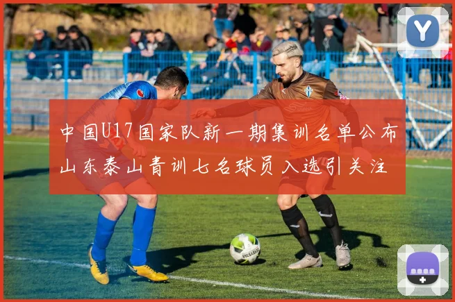 中国U17国家队新一期集训名单公布山东泰山青训七名球员入选引关注