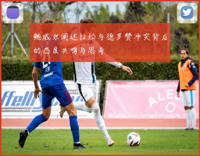 鲍威尔阐述拉松与德罗赞冲突背后的态度共鸣与思考