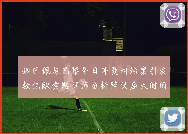 姆巴佩与巴黎圣日耳曼纠纷案引发数亿欧索赔律师分析阵仗庞大时间漫长