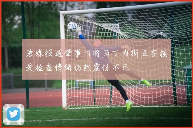 意媒报道肇事门将马丁内斯正在接受检查情绪仍然震惊不已
