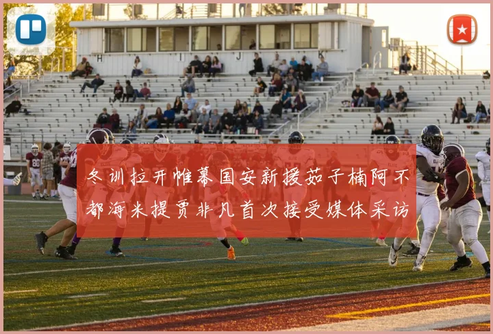 冬训拉开帷幕国安新援茹子楠阿不都海米提贾非凡首次接受媒体采访分享心声