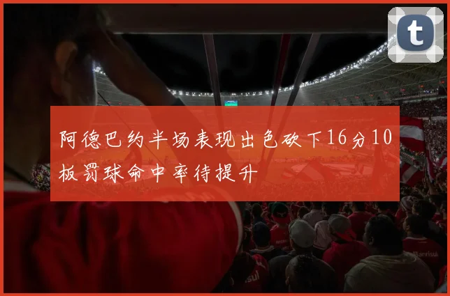 阿德巴约半场表现出色砍下16分10板罚球命中率待提升