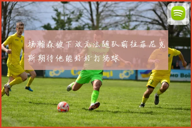 杨瀚森被下放无法随队前往菲尼克斯期待他能好好打场球