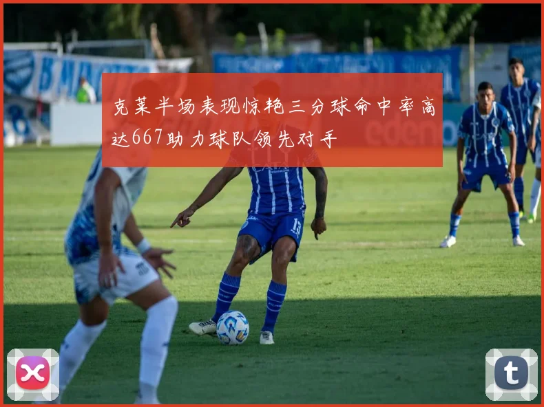 克莱半场表现惊艳三分球命中率高达667助力球队领先对手