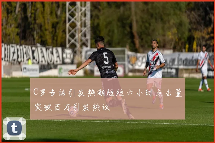 C罗专访引发热潮短短六小时点击量突破百万引发热议