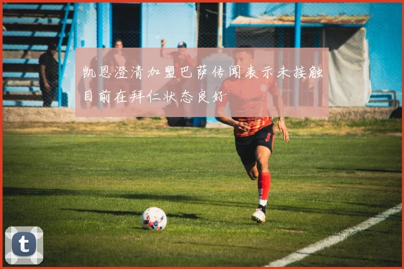 凯恩澄清加盟巴萨传闻表示未接触目前在拜仁状态良好