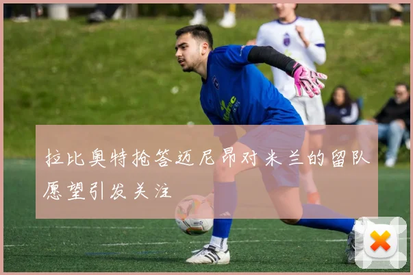 拉比奥特抢答迈尼昂对米兰的留队愿望引发关注