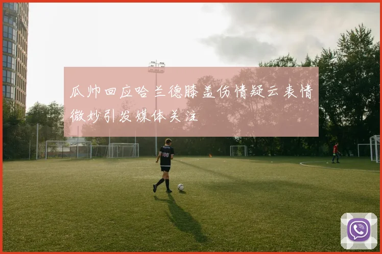 瓜帅回应哈兰德膝盖伤情疑云表情微妙引发媒体关注