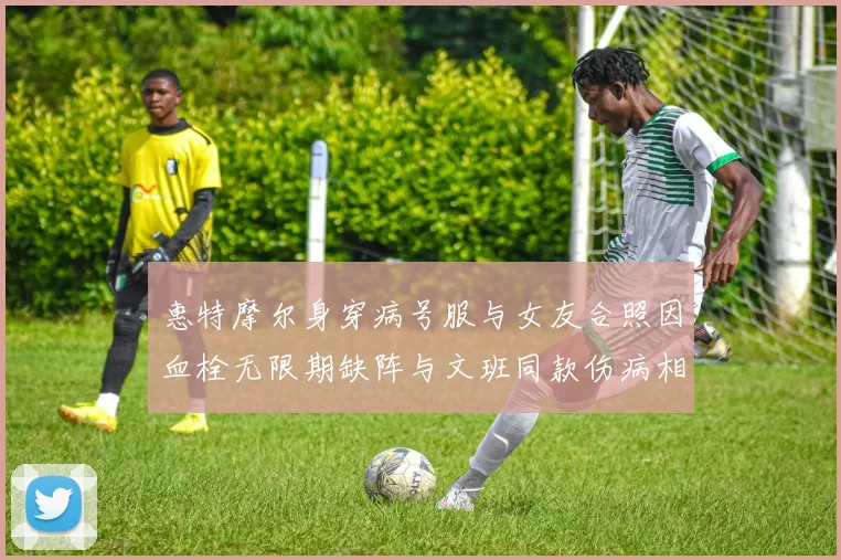惠特摩尔身穿病号服与女友合照因血栓无限期缺阵与文班同款伤病相似