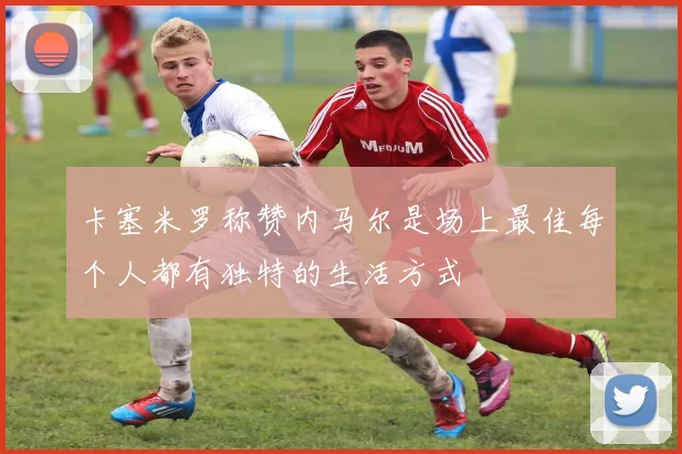 卡塞米罗称赞内马尔是场上最佳每个人都有独特的生活方式