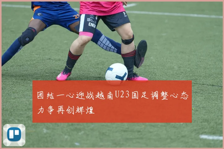 团结一心迎战越南U23国足调整心态力争再创辉煌