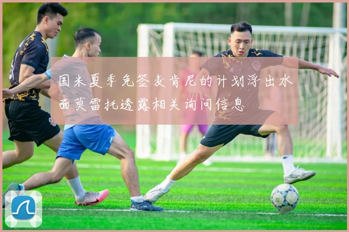国米夏季免签麦肯尼的计划浮出水面莫雷托透露相关询问信息