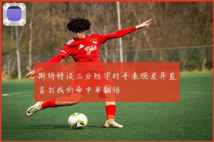 斯玛特谈三分防守对手表现差异直言打我们命中率翻倍