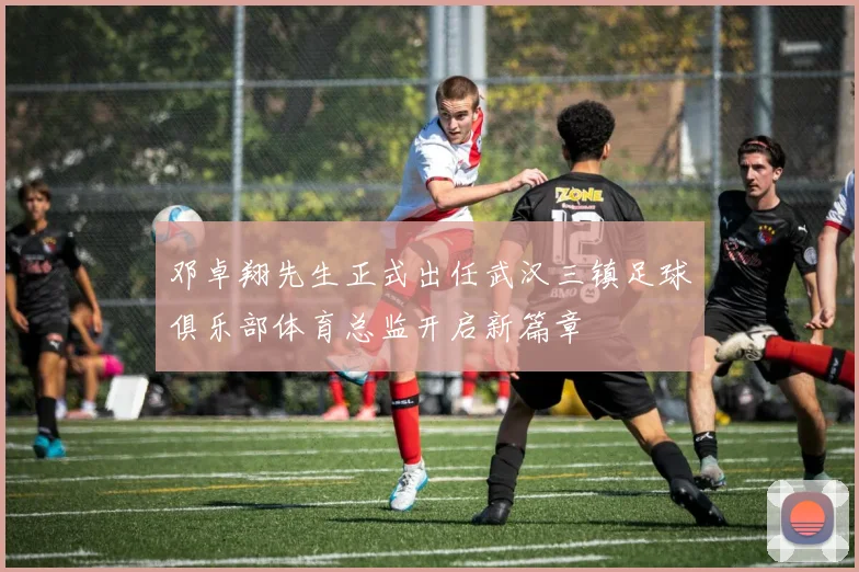 邓卓翔先生正式出任武汉三镇足球俱乐部体育总监开启新篇章