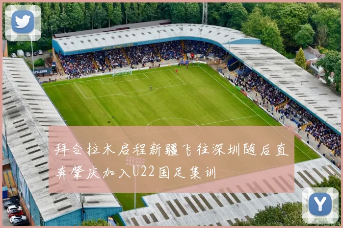 拜合拉木启程新疆飞往深圳随后直奔肇庆加入U22国足集训