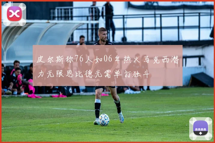 皮尔斯称76人如06年热火马克西潜力无限恩比德无需单打独斗