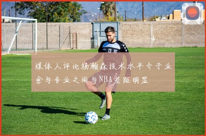 媒体人评论杨瀚森技术水平介于业余与专业之间与NBA差距明显