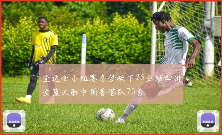 全运会小组赛李梦砍下25分助四川女篮大胜中国香港队73分