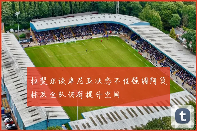拉斐尔谈库尼亚状态不佳强调阿莫林及全队仍有提升空间