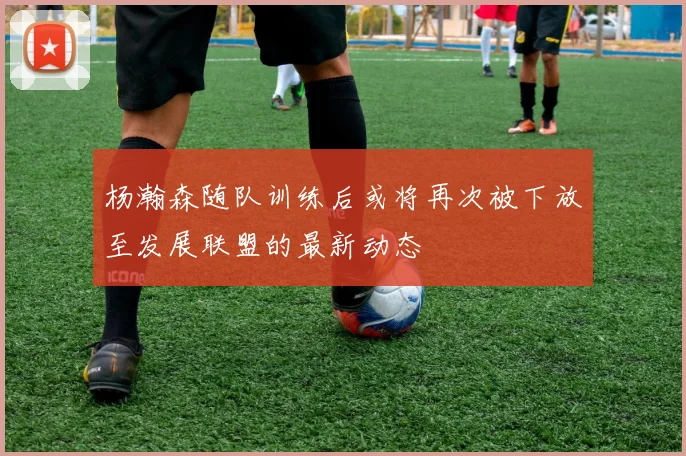 杨瀚森随队训练后或将再次被下放至发展联盟的最新动态