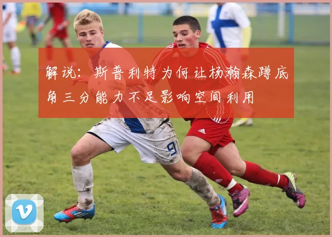 解说：斯普利特为何让杨瀚森蹲底角三分能力不足影响空间利用