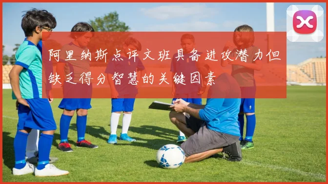 阿里纳斯点评文班具备进攻潜力但缺乏得分智慧的关键因素