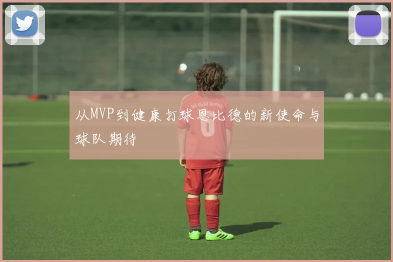 从MVP到健康打球恩比德的新使命与球队期待