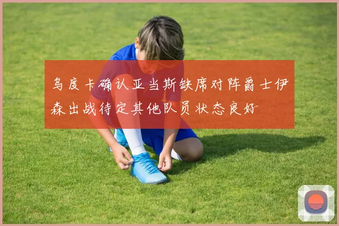 乌度卡确认亚当斯缺席对阵爵士伊森出战待定其他队员状态良好