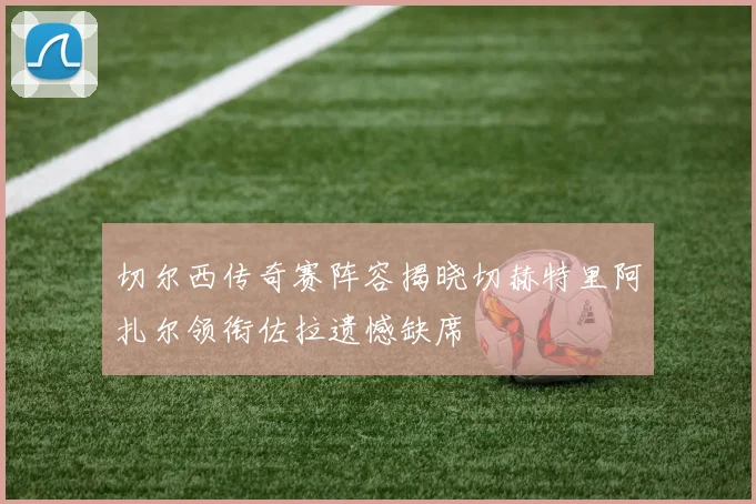 切尔西传奇赛阵容揭晓切赫特里阿扎尔领衔佐拉遗憾缺席