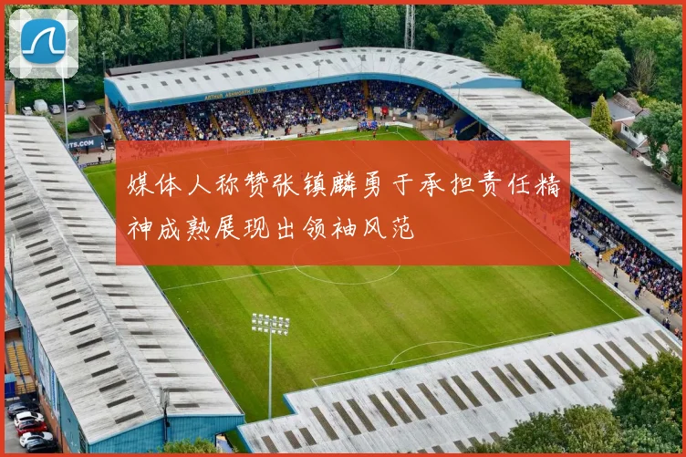 媒体人称赞张镇麟勇于承担责任精神成熟展现出领袖风范