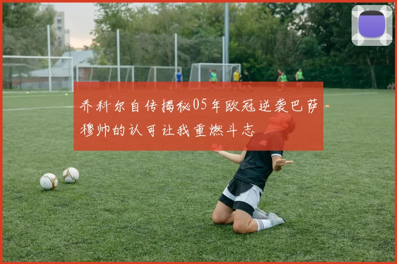 乔科尔自传揭秘05年欧冠逆袭巴萨穆帅的认可让我重燃斗志