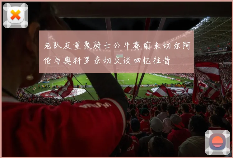 老队友重聚骑士公牛赛前米切尔阿伦与奥科罗亲切交谈回忆往昔