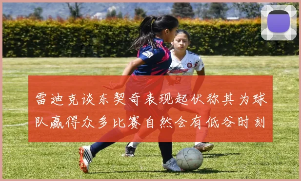 雷迪克谈东契奇表现起伏称其为球队赢得众多比赛自然会有低谷时刻