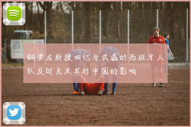 铜梁龙新援回忆与武磊的西班牙人队友时光及其对中国的影响
