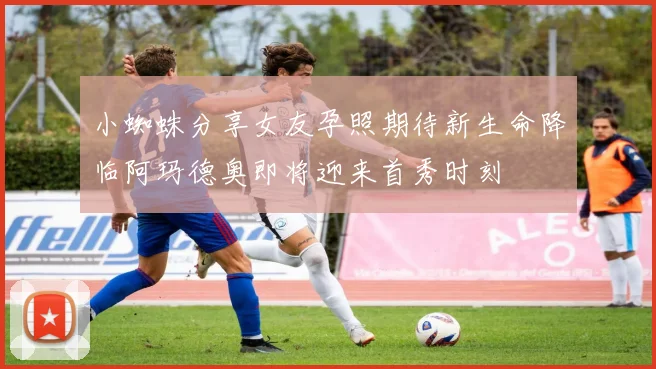 小蜘蛛分享女友孕照期待新生命降临阿玛德奥即将迎来首秀时刻