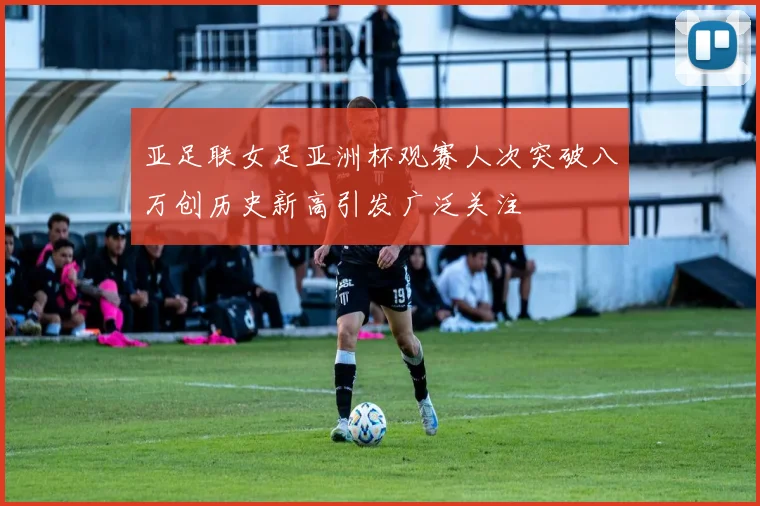 亚足联女足亚洲杯观赛人次突破八万创历史新高引发广泛关注
