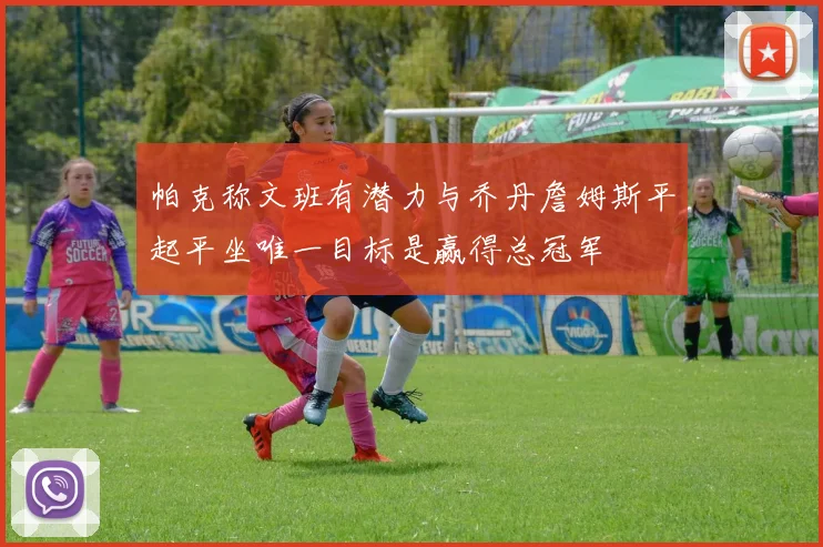 帕克称文班有潜力与乔丹詹姆斯平起平坐唯一目标是赢得总冠军