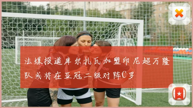 法媒报道库尔扎瓦加盟印尼超万隆队或将在亚冠二级对阵C罗