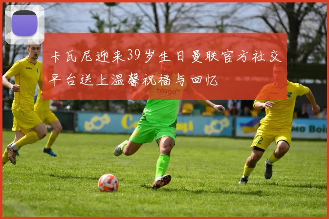 卡瓦尼迎来39岁生日曼联官方社交平台送上温馨祝福与回忆