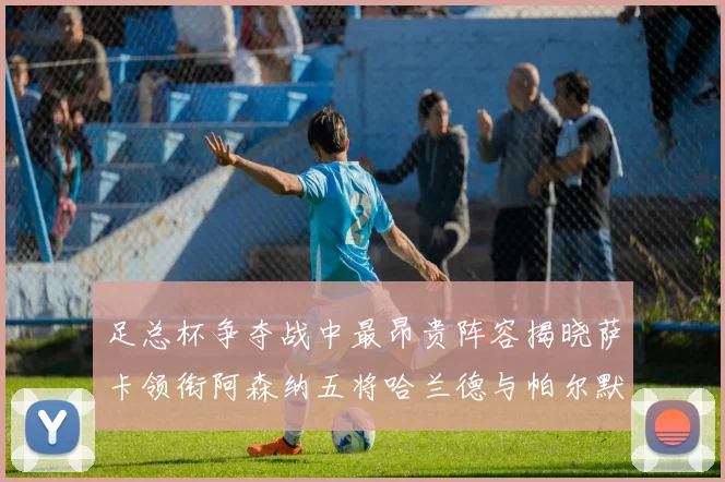 足总杯争夺战中最昂贵阵容揭晓萨卡领衔阿森纳五将哈兰德与帕尔默同在列
