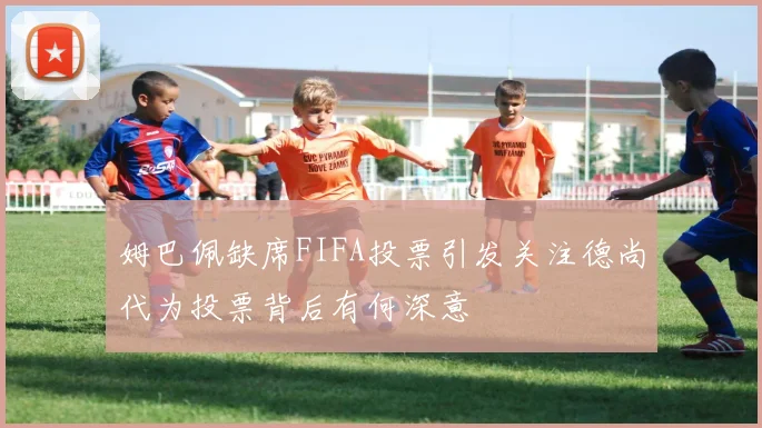 姆巴佩缺席FIFA投票引发关注德尚代为投票背后有何深意