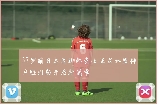 37岁前日本国脚乾贵士正式加盟神户胜利船开启新篇章
