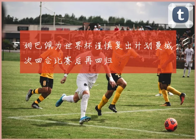 姆巴佩为世界杯谨慎复出计划曼城次回合比赛后再回归