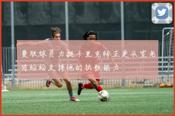 曼联球员力挺卡里克转正更衣室老将纷纷支持他的执教能力