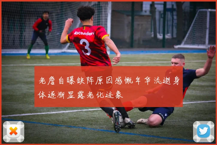 老詹自曝缺阵原因感慨年华流逝身体逐渐显露老化迹象